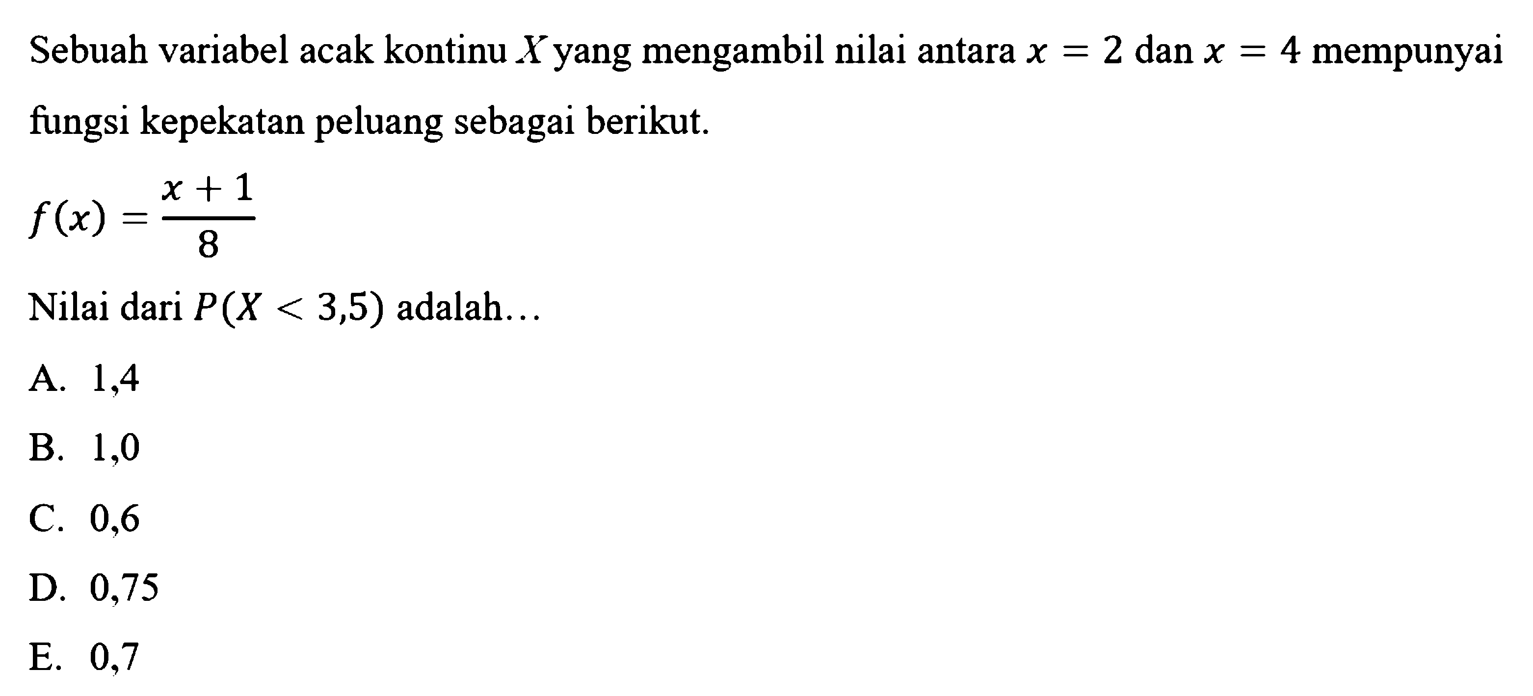 Sebuah variabel acak kontinu X yang mengambil nilai antara x = 2 dan x = 4 mempunyai fungsi kepekatan peluang sebagai berikut. 
f(x) = (x + 1)/8 
Nilai dari P(X < 3,5) adalah 
