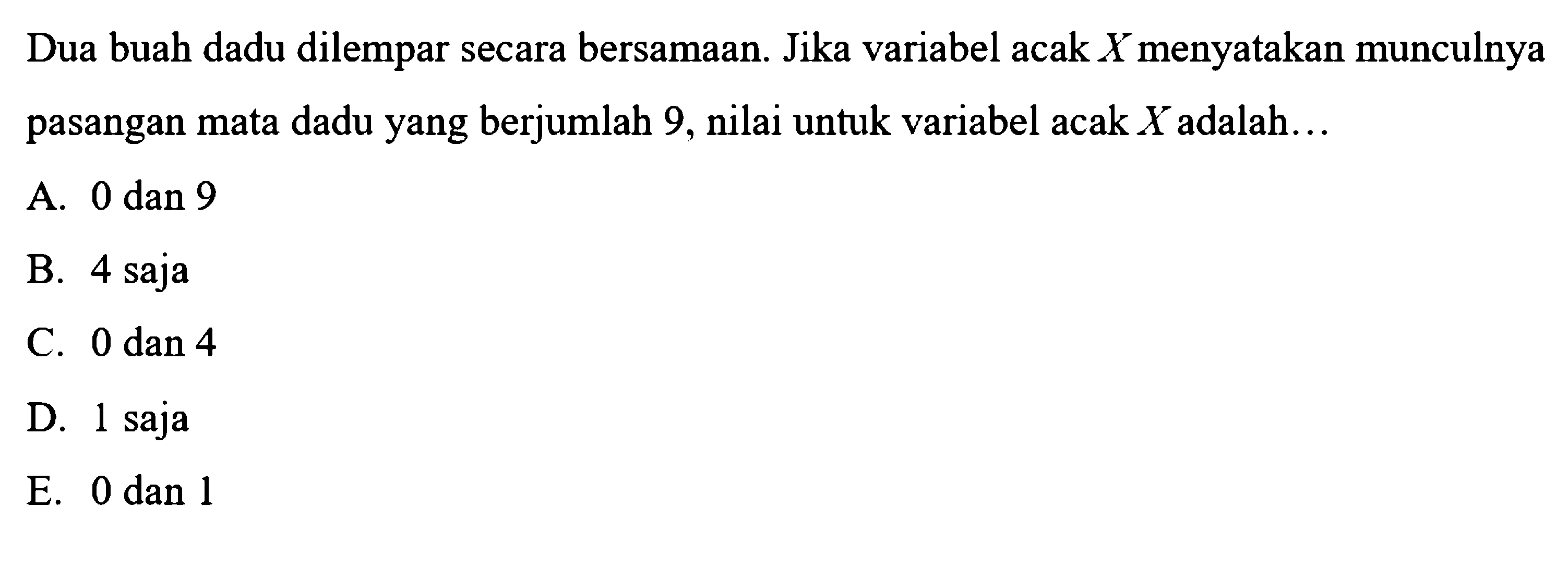 Dua buah dadu dilempar secara bersamaan. Jika variabel acak  X  menyatakan munculnya pasangan mata dadu yang berjumlah 9, nilai untuk variabel acak  X  adalah...