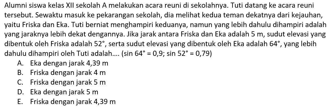 Alumni siswa kelas XII sekolah A melakukan acara reuni di sekolahnya. Tuti datang ke acara reuni tersebut. Sewaktu masuk ke pekarangan sekolah, dia meli kedua teman dekatnya dari kejauhan, yaitu Friska dan Eka. Tuti berniat menghampiri keduanya, namun yang lebih dahulu dihampiri adalah yang jaraknya lebih dekat dengannya. Jika jarak antara Friska dan Eka adalah  5 m , sudut elevasi yang dibentuk oleh Friska adalah  52 , serta sudut elevasi yang dibentuk oleh Eka adalah  64 , yang lebih dahulu dihampiri oleh Tuti adalah....  (sin 64=0,9 ; sin 52=0,79) 