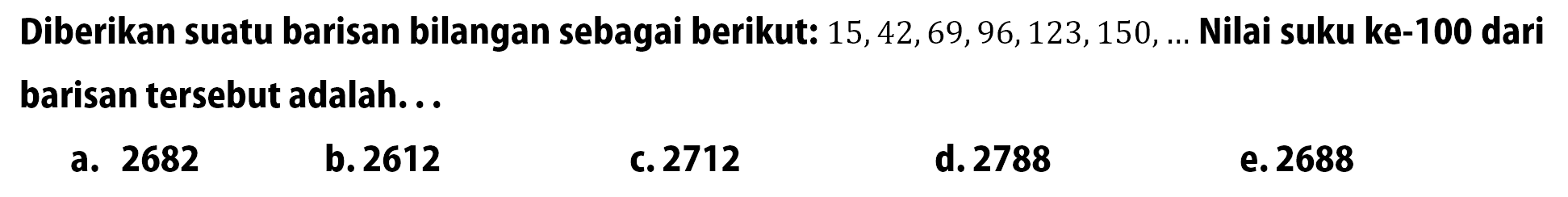 Diberikan suatu barisan bilangan sebagai berikut:  15, 42, 69, 96, 123, 150, ...  Nilai suku ke-100 dari barisan tersebut adalah...