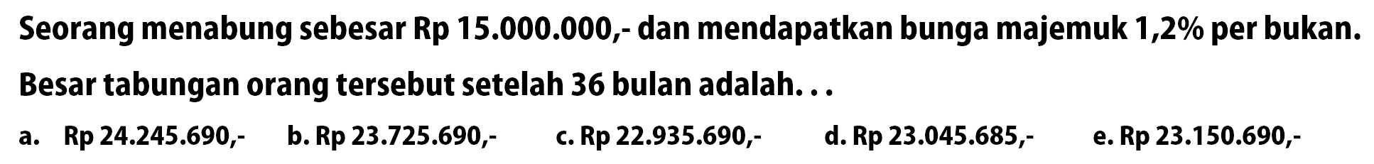 Seorang menabung sebesar Rp15.000.000,- dan mendapatkan bunga majemuk 1,2% per bukan. Besar tabungan orang tersebut setelah 36 bulan adalah...