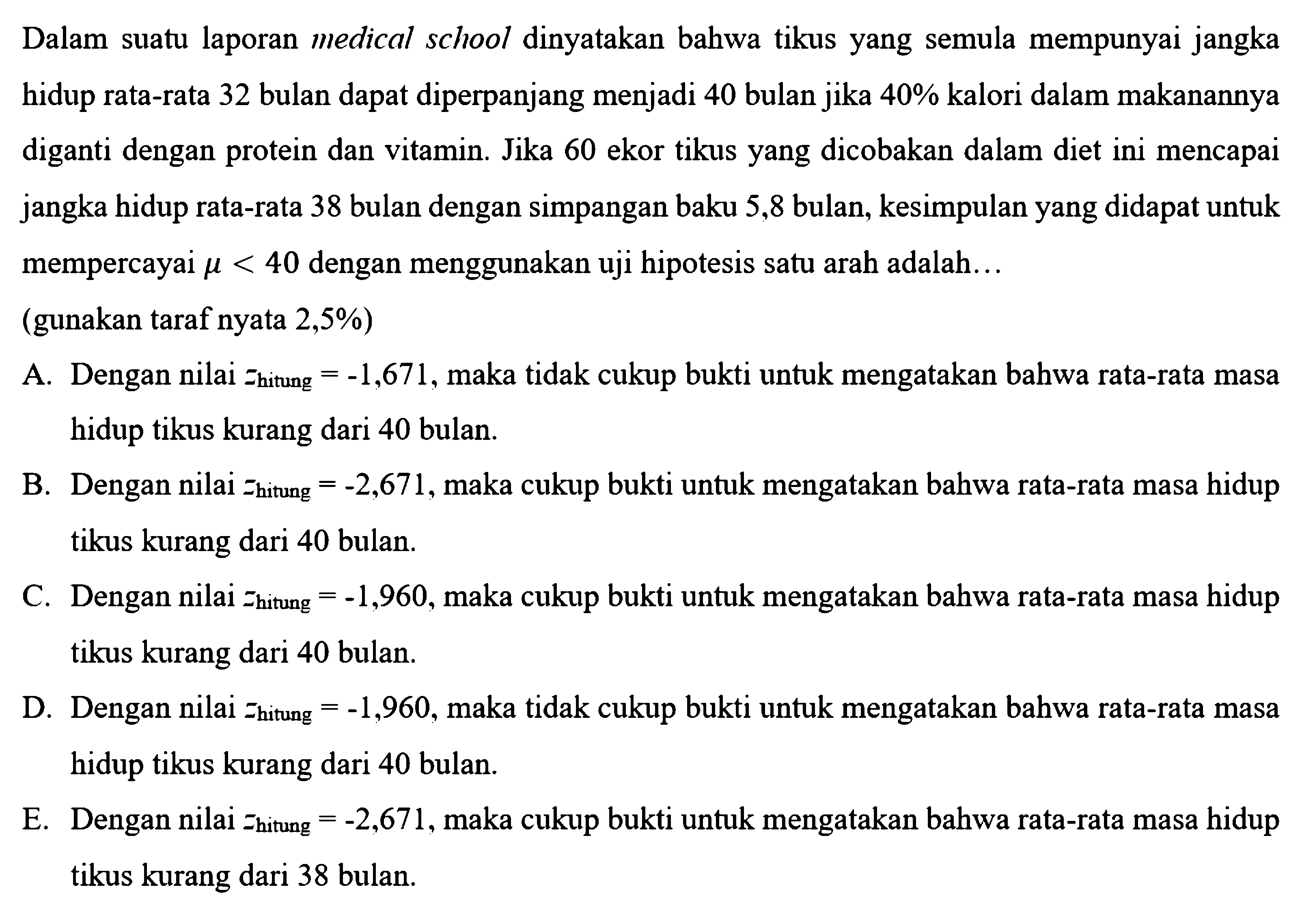 Dalam suatu laporan medical school dinyatakan bahwa tikus yang semula mempunyai jangka hidup rata-rata 32 bulan dapat diperpanjang menjadi 40 bulan jika  40%  kalori dalam makanannya diganti dengan protein dan vitamin. Jika 60 ekor tikus yang dicobakan dalam diet ini mencapai jangka hidup rata-rata 38 bulan dengan simpangan baku 5,8 bulan, kesimpulan yang didapat untuk mempercayai  \mu<40  dengan menggunakan uji hipotesis satu arah adalah...(gunakan taraf nyata 2,5%)