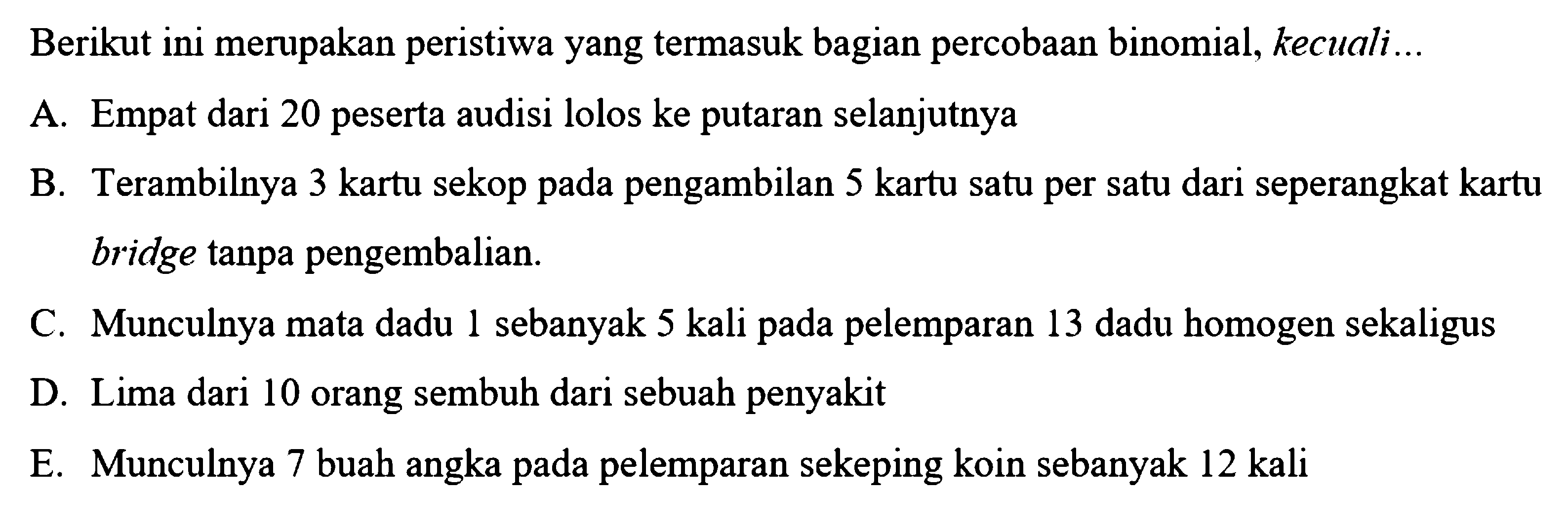 Berikut ini merupakan peristiwa yang termasuk bagian percobaan binomial, kecuali. A. Empat dari 20 peserta audisi lolos ke putaran selanjutnya B. Terambilnya 3 kartu sekop pada pengambilan 5 kartu satu per satu dari seperangkat kartu bridge tanpa pengembalian C. Munculnya mata dadu 1 sebanyak 5 kali pada pelemparan 13 dadu homogen sekaligus D. Lima dari 10 orang sembuh dari sebuah penyakit E. Munculnya 7 buah angka pada pelemparan sekeping koin sebanyak 12 kali