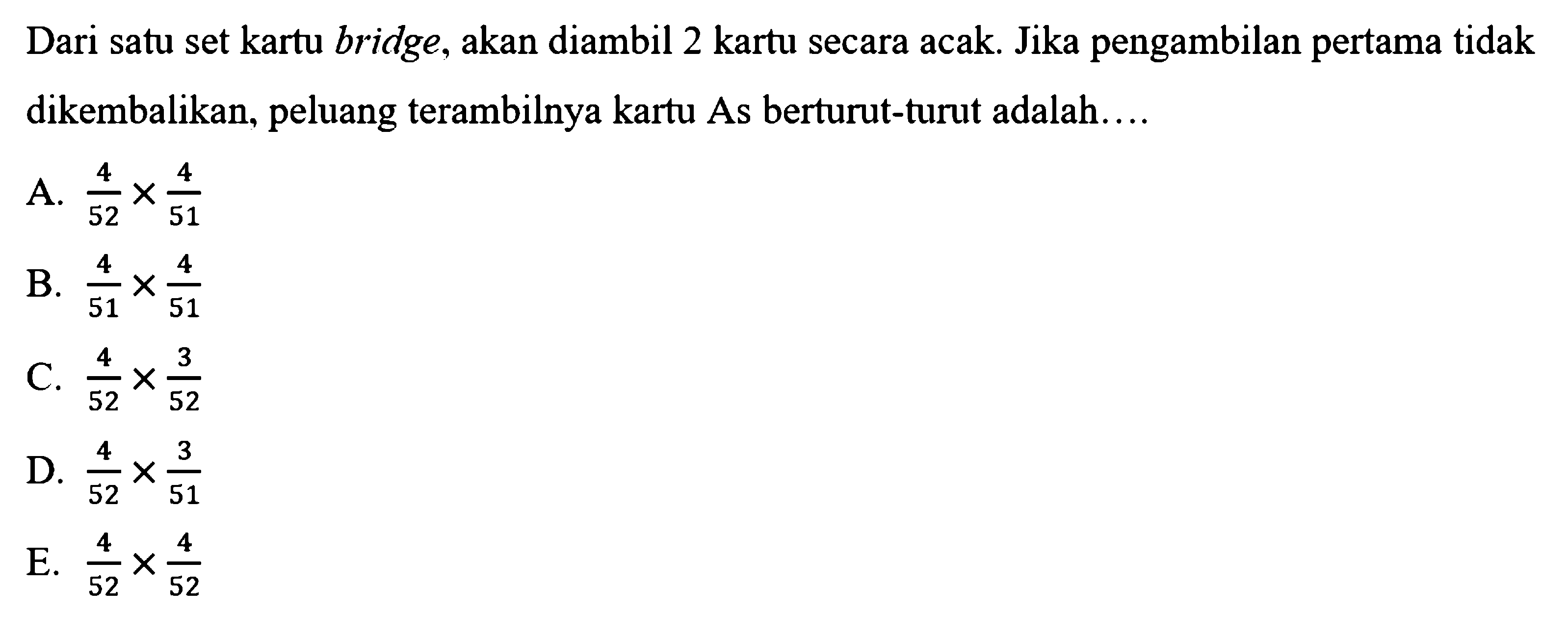 Dari satu set kartu bridge, akan diambil 2 kartu secara acak. Jika pengambilan pertama tidak dikembalikan, peluang terambilnya kartu As berturut-turut adalah...A.  4/52 x 4/51 B.  4/51 x 4/51 C.  4/52 x 3/52 D.  4/52 x 3/51 E.  4/52 x 4/52 