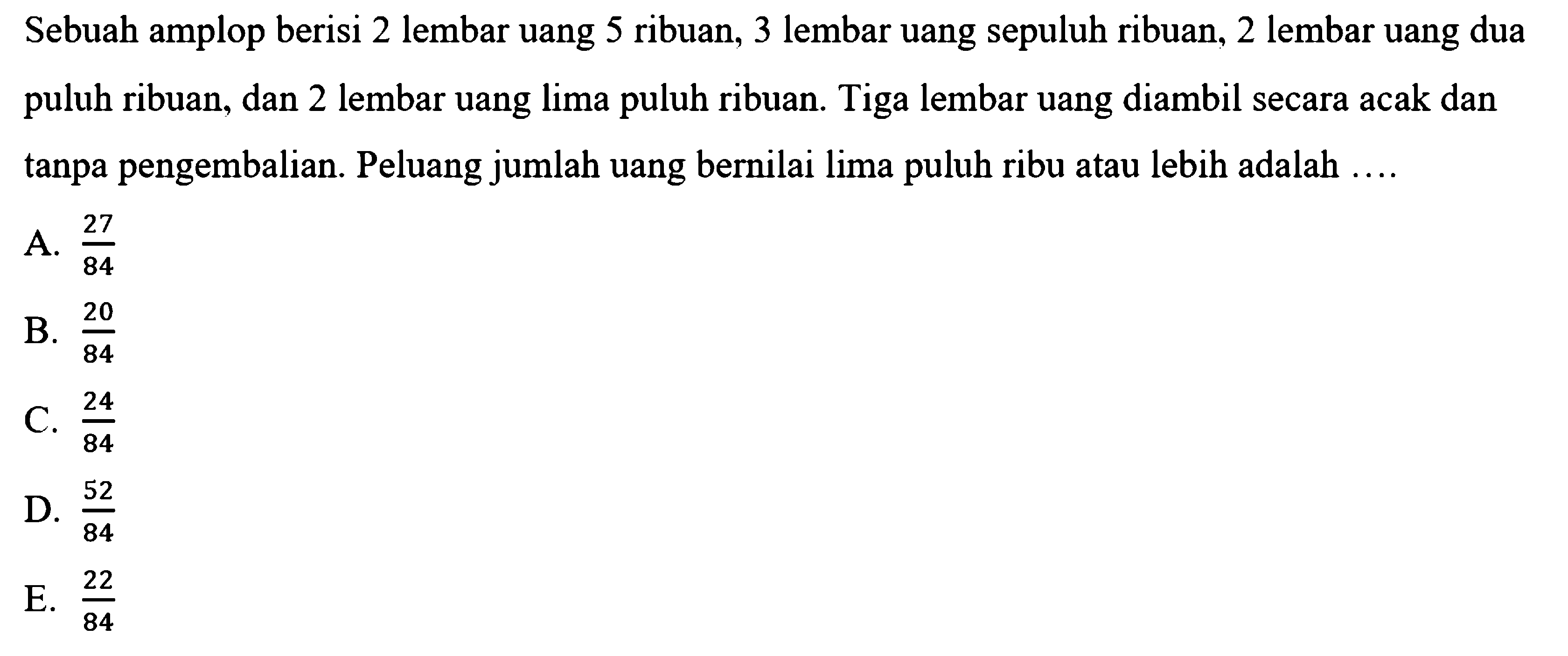 Sebuah amplop berisi 2 lembar uang 5 ribuan, 3 lembar uang sepuluh ribuan, 2 lembar uang dua puluh ribuan, dan 2 lembar uang lima puluh ribuan. Tiga lembar uang diambil secara acak dan tanpa pengembalian. Peluang jumlah uang bernilai lima puluh ribu atau lebih adalah .... 
