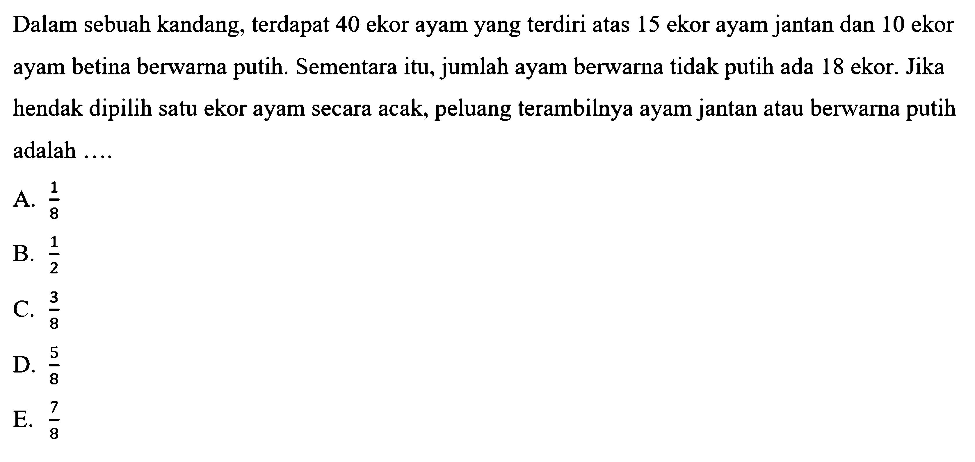 Dalam sebuah kandang, terdapat 40 ekor ayam yang terdiri atas 15 ekor ayam jantan dan 10 ekor ayam betina berwarna putih. Sementara itu, jumlah ayam berwarna tidak putih ada 18 ekor. Jika hendak dipilih satu ekor ayam secara acak, peluang terambilnya ayam jantan atau berwarna putih adalah ....