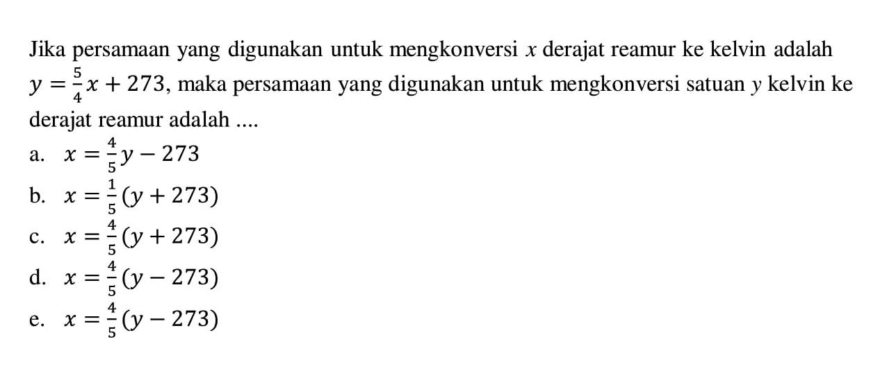 Jika persamaan yang digunakan untuk mengkonversi x derajat reamur ke kelvin adalah y=5/4x+273, maka persamaan yang digunakan untuk mengkonversi satuan y kelvin ke derajat reamur adalah ....