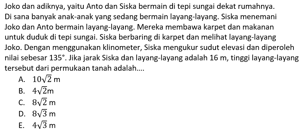 Joko dan adiknya, yaitu Anto dan Siska bermain di tepi sungai dekat rumahnya. Di sana banyak anak-anak yang sedang bermain layang-layang. Siska menemani Joko dan Anto bermain layang-layang. Mereka membawa karpet dan makanan untuk duduk di tepi sungai. Siska berbaring di karpet dan meli layang-layang Joko. Dengan menggunakan klinometer, Siska mengukur sudut elevasi dan diperoleh nilai sebesar 135°. Jika jarak Siska dan layang-layang adalah 16 m , tinggi layang-layang tersebut dari permukaan tanah adalah....