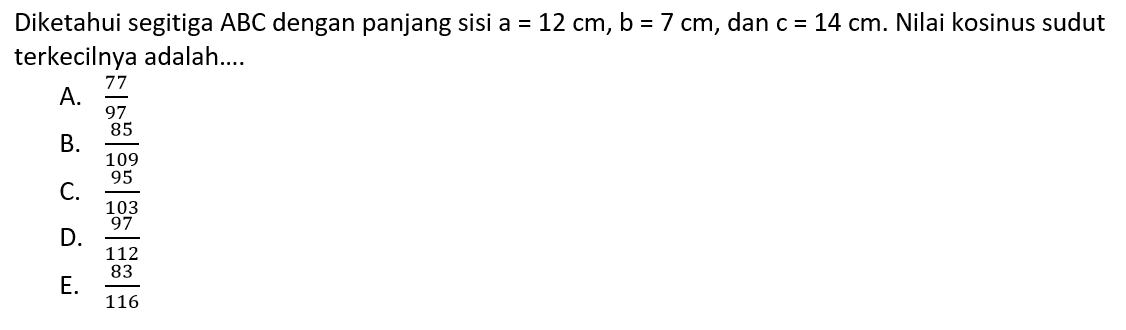 Diketahui segitiga  ABC  dengan panjang sisi  a=12 cm, b=7 cm , dan  c=14 cm .  Nilai kosinus sudut terkecilnya adalah....