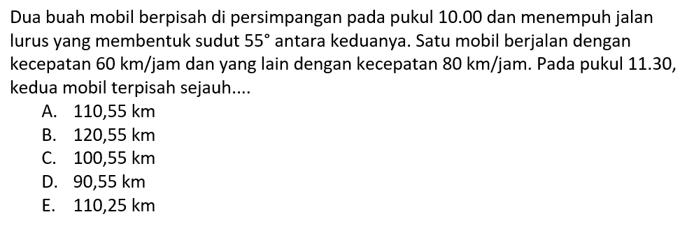 Dua buah mobil berpisah di persimpangan pada pukul 10.00 dan menempuh jalan lurus yang membentuk sudut 55 antara keduanya. Satu mobil berjalan dengan kecepatan 60 km/jam dan yang lain dengan kecepatan 80 km/jam. Pada pukul 11.30, kedua mobil terpisah sejauh....