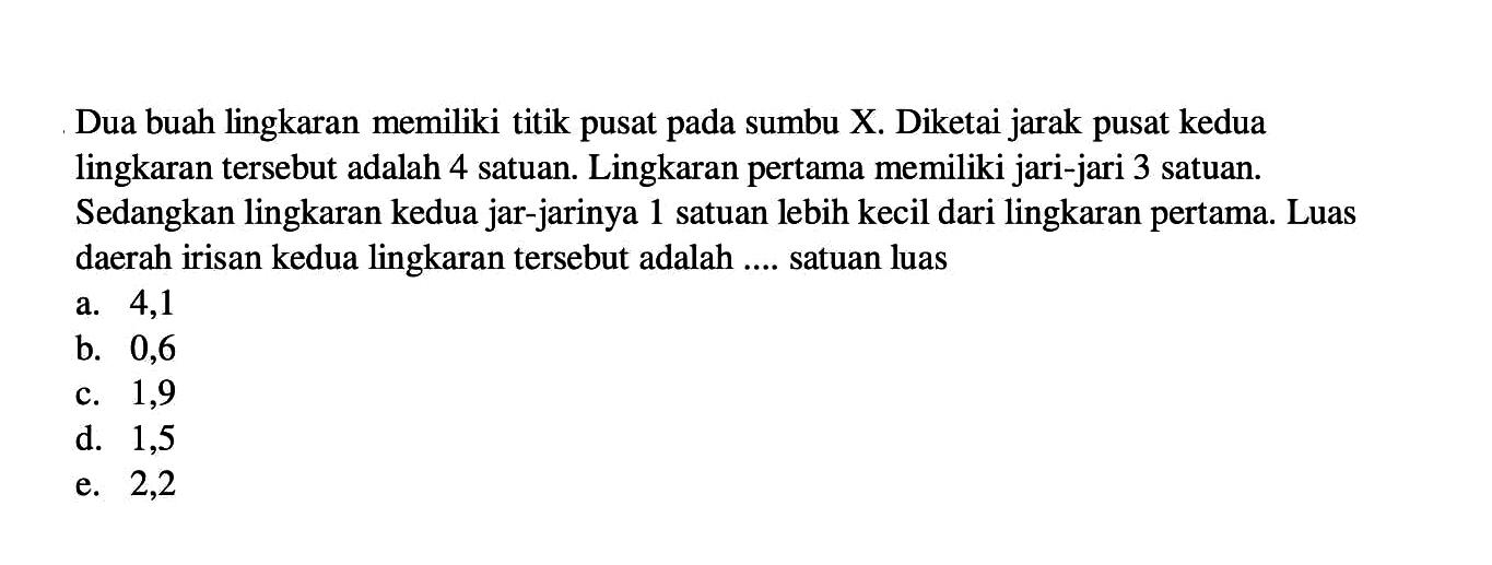 Dua buah lingkaran memiliki titik pusat pada sumbu X. Diketai jarak pusat kedua lingkaran tersebut adalah 4 satuan. Lingkaran pertama memiliki jari-jari 3 satuan. Sedangkan lingkaran kedua jar-jarinya 1 satuan lebih kecil dari lingkaran pertama. Luas daerah irisan kedua lingkaran tersebut adalah .... satuan luasa. 4,1b. 0,6c. 1,9d. 1,5e. 2,2