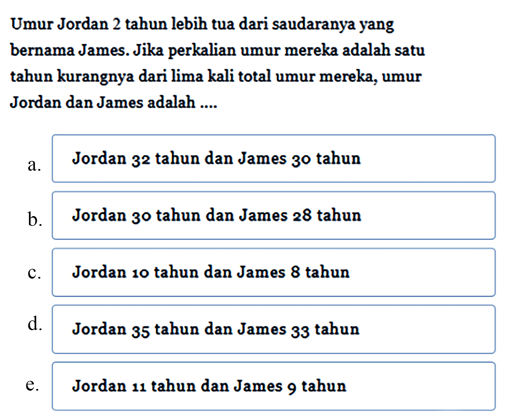 Umur Jordan 2 tahun lebih tua dari saudaranya yang bernama James. Jika perkalian umur mereka adalah satu tahun kurangnya dari lima kali total umur mereka, umur Jordan dan James adalah....