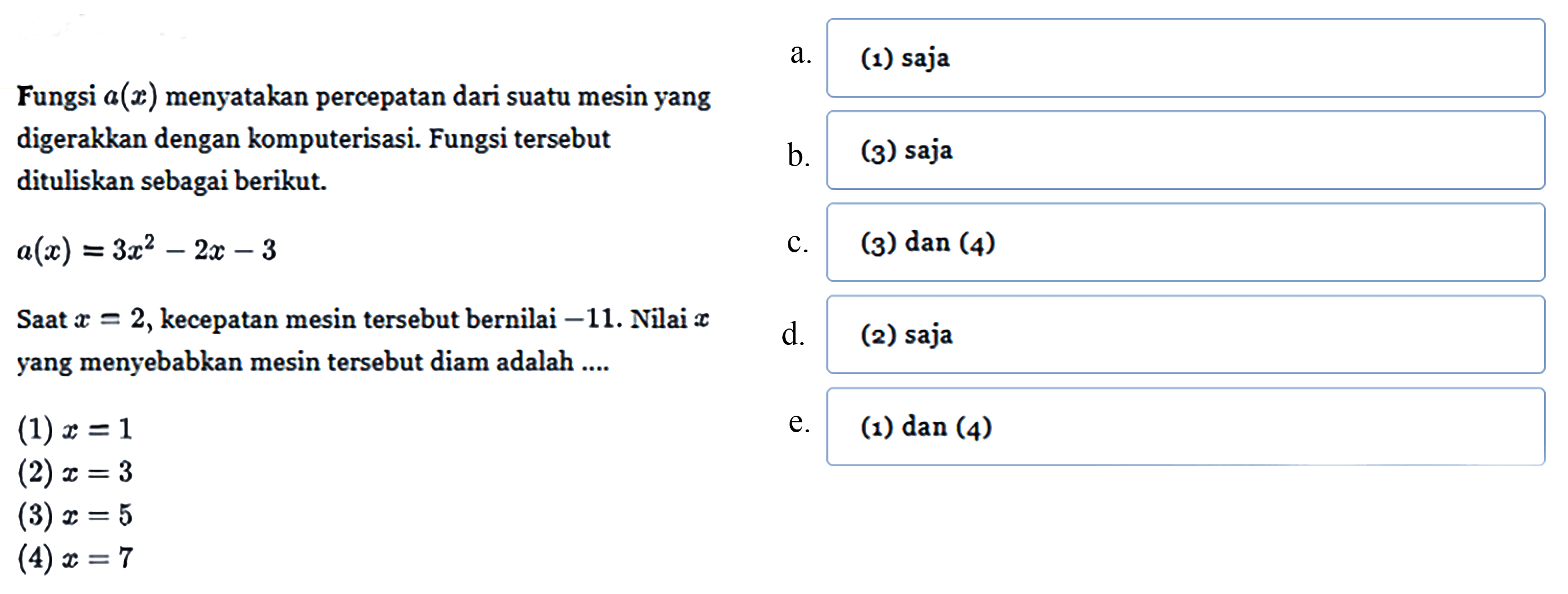 Fungsi a(x) menyatakan percepatan dari suatu mesin yang digerakkan dengan komputerisasi. Fungsi tersebut dituliskan sebagai berikut. 
a(x) = 3x^2 - 2x - 3 
Saat x = 2, kecepatan mesin tersebut bernilai -11. Nilai x yang menyebabkan mesin tersebut diam adalah .... 
(1) x = 1 
(2) x = 3 
(3) x = 5 
(4) x = 7