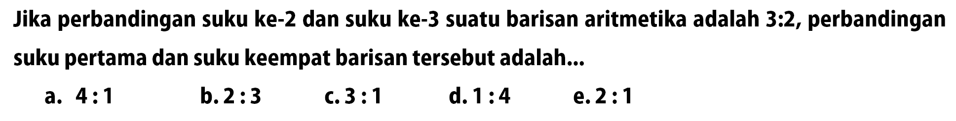 Jika perbandingan suku ke-2 dan suku ke-3 suatu barisan aritmetika adalah 3:2, perbandingan suku pertama dan suku keempat barisan tersebut adalah...