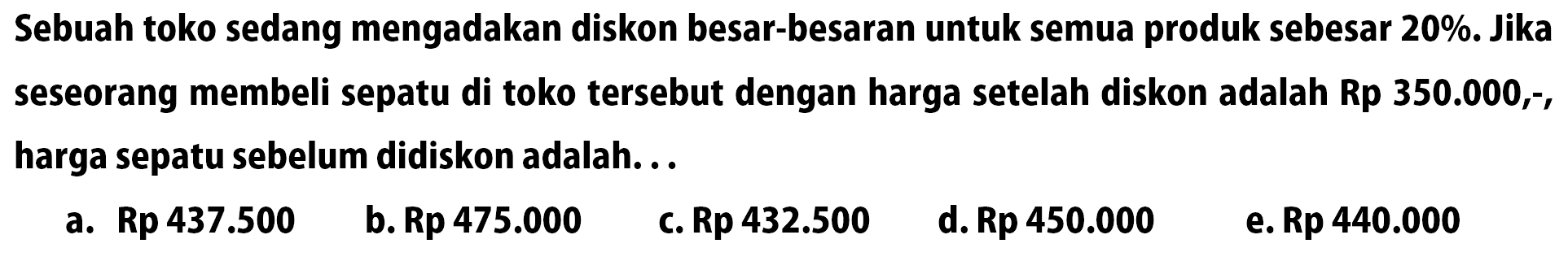 Sebuah toko sedang mengadakan diskon besar-besaran untuk semua produk sebesar 20%. Jika seseorang membeli sepatu di toko tersebut dengan harga setelah diskon adalah Rp  350.000,- , harga sepatu sebelum didiskon adalah ...