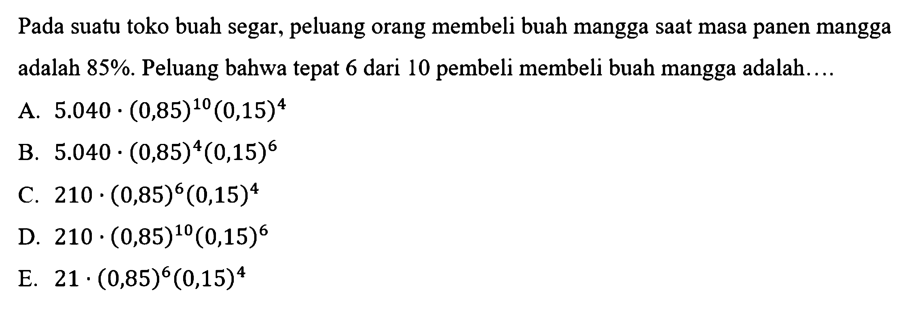 Pada suatu toko buah segar, peluang orang membeli buah mangga saat masa panen mangga adalah 85 %. Peluang bahwa tepat 6 dari 10 pembeli membeli buah mangga adalah....