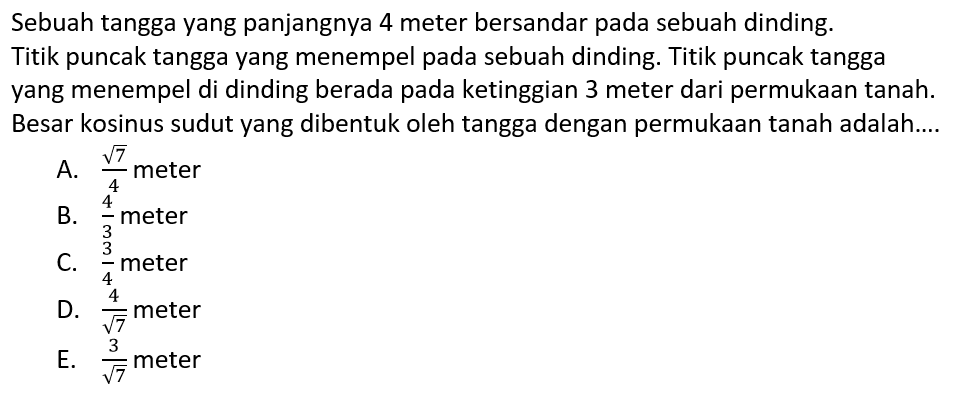 Sebuah tangga yang panjangnya 4 meter bersandar pada sebuah dinding. Titik puncak tangga yang menempel pada sebuah dinding. Titik puncak tangga yang menempel di dinding berada pada ketinggian 3 meter dari permukaan tanah. Besar kosinus sudut yang dibentuk oleh tangga dengan permukaan tanah adalah....