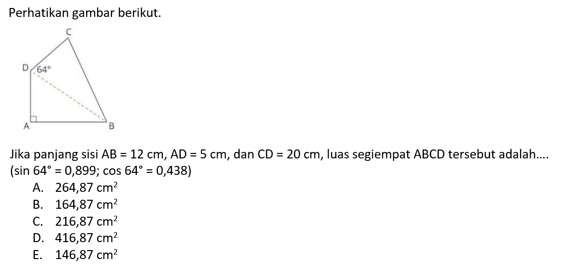 Perhatikan gambar berikut. C D 64 A BJika panjang sisi AB=12 cm, AD=5 cm, dan CD=20 cm, luas segiempat ABCD tersebut adalah....(sin 64=0,899; cos 64=0,438) 