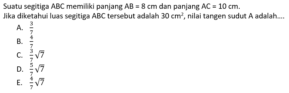 Suatu segitiga ABC memiliki panjang AB=8 cm dan panjang AC=10 cm. Jika diketahui luas segitiga ABC tersebut adalah 30 cm^2 , nilai tangen sudut A adalah....