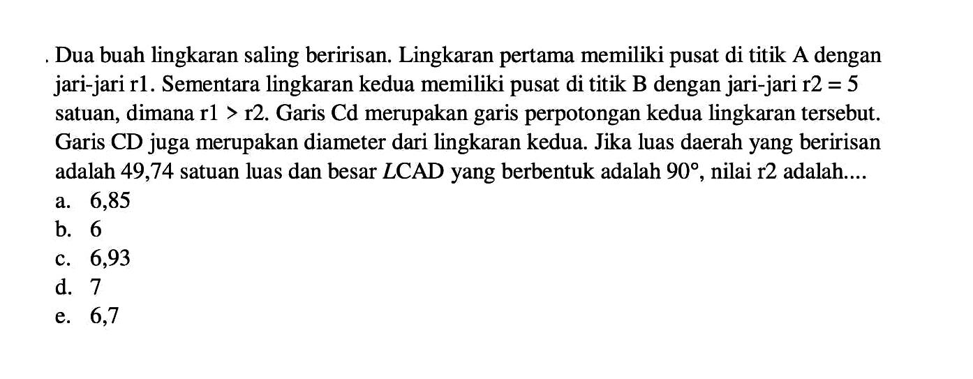 Dua buah lingkaran saling beririsan. Lingkaran pertama memiliki pusat di titik A dengan jari-jari r1. Sementara lingkaran kedua memiliki pusat di titik B dengan jari-jari r2=5 satuan, dimana r1>r2. Garis CD merupakan garis perpotongan kedua lingkaran tersebut. Garis CD juga merupakan diameter dari lingkaran kedua. Jika luas daerah yang beririsan adalah 49,74 satuan luas dan besar sudut CAD yang terbentuk adalah 90, nilai r2 adalah .... 