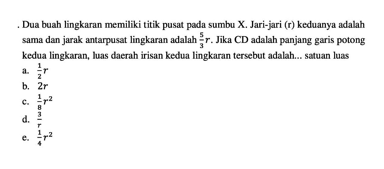 Dua buah lingkaran memiliki titik pusat pada sumbu X. Jari-jari (r) keduanya adalah sama dan jarak antarpusat lingkaran adalah  5/3 r.  Jika CD adalah panjang garis potong kedua lingkaran, luas daerah irisan kedua lingkaran tersebut adalah... satuan luas