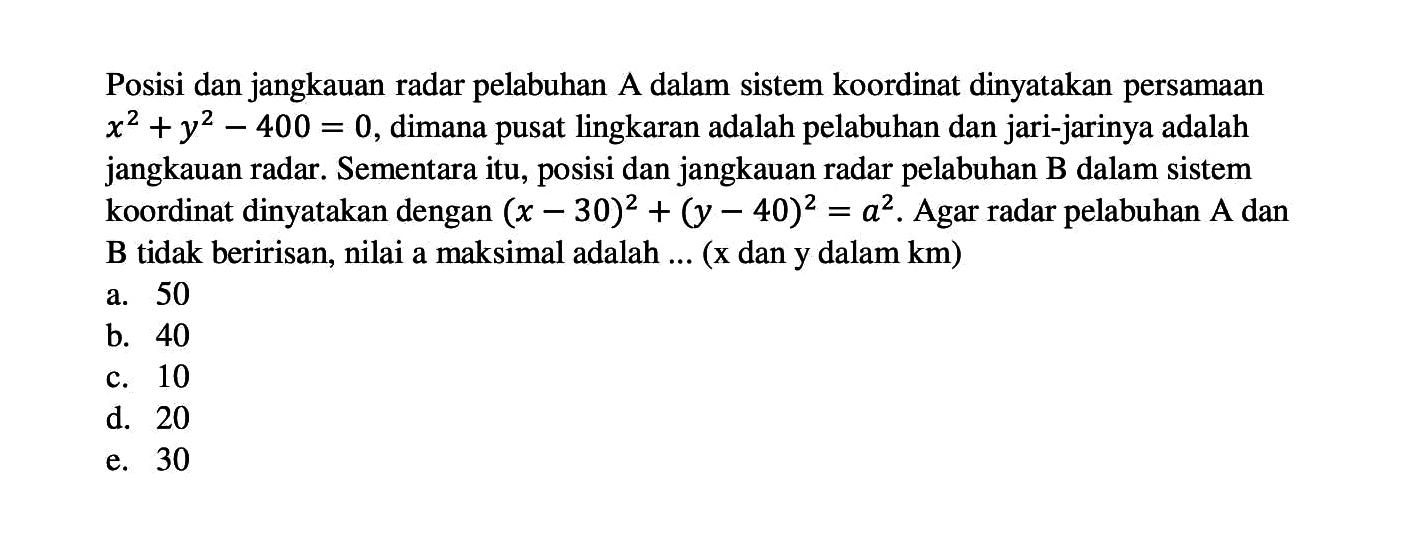 Posisi dan jangkauan radar pelabuhan A dalam sistem koordinat dinyatakan persamaan x^2+y^2-400=0, dimana pusat lingkaran adalah pelabuhan dan jari-jarinya adalah jangkauan radar. Sementara itu, posisi dan jangkauan radar pelabuhan B dalam sistem koordinat dinyatakan dengan (x-30)^2+(y-40)^2=a^2. Agar radar pelabuhan A dan B tidak beririsan, nilai a maksimal adalah ... (x dan y dalam km )