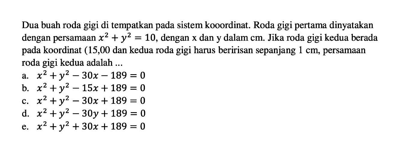 Dua buah roda gigi di tempatkan pada sistem kooordinat. Roda gigi pertama dinyatakan dengan persamaan x^2 + y^2=10, dengan x dan y dalam cm. Jika roda gigi kedua berada pada koordinat (15,00) dan kedua roda gigi harus beririsan sepanjang 1 cm, persamaan roda gigi kedua adalah ...