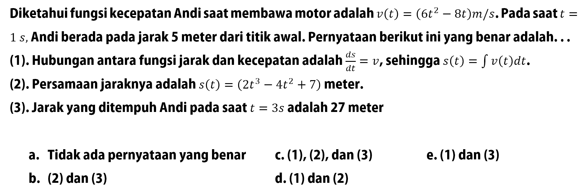 Diketahui fungsi kecepatan Andi saat membawa motor adalah v(t)=(6t^2-8t) m/s. Pada saat t=1 s, Andi berada pada jarak 5 meter dari titik awal. Pernyataan berikut ini yang benar adalah. .. (1). Hubungan antara fungsi jarak dan kecepatan adalah ds/dt=v, sehingga s(t)=integral v(t) dt. (2). Persamaan jaraknya adalah s(t)=(2t^3-4t^2+7) meter. (3). Jarak yang ditempuh Andi pada saat t=3 s adalah 27 meter a. Tidak ada pernyataan yang benar b. (2) dan (3) c. (1),(2) , dan (3) d. (1) dan (2) e. (1) dan (3)