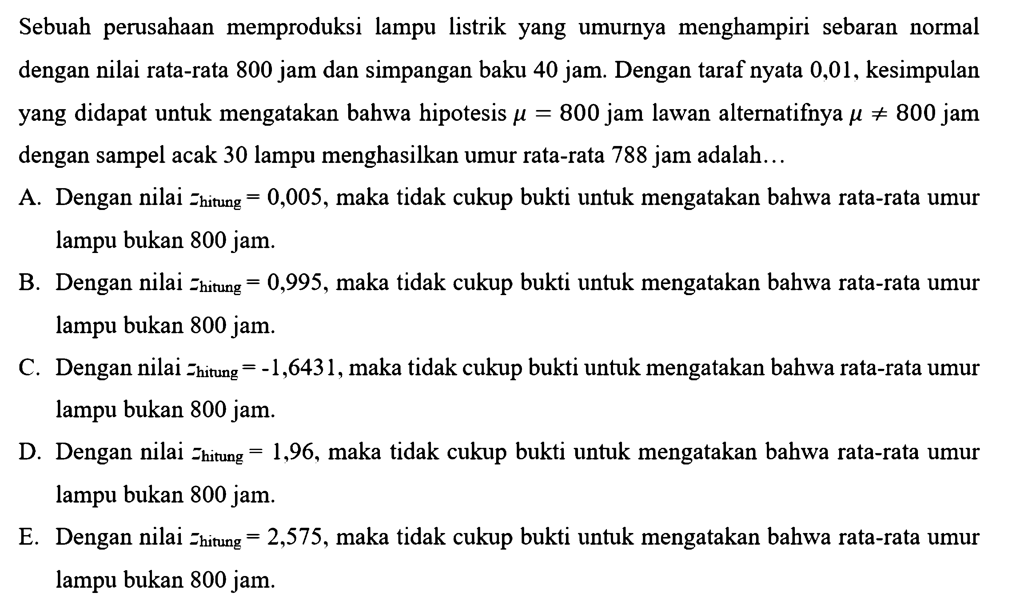 Sebuah perusahaan memproduksi lampu listrik yang umurnya menghampiri sebaran normal dengan nilai rata-rata 800 jam dan simpangan baku 40 jam. Dengan taraf nyata 0,01, kesimpulan yang didapat untuk mengatakan bahwa hipotesis  mu=800  jam lawan alternatifnya  mu=/=800 jam  dengan sampel acak 30 lampu menghasilkan umur rata-rata 788 jam adalah...