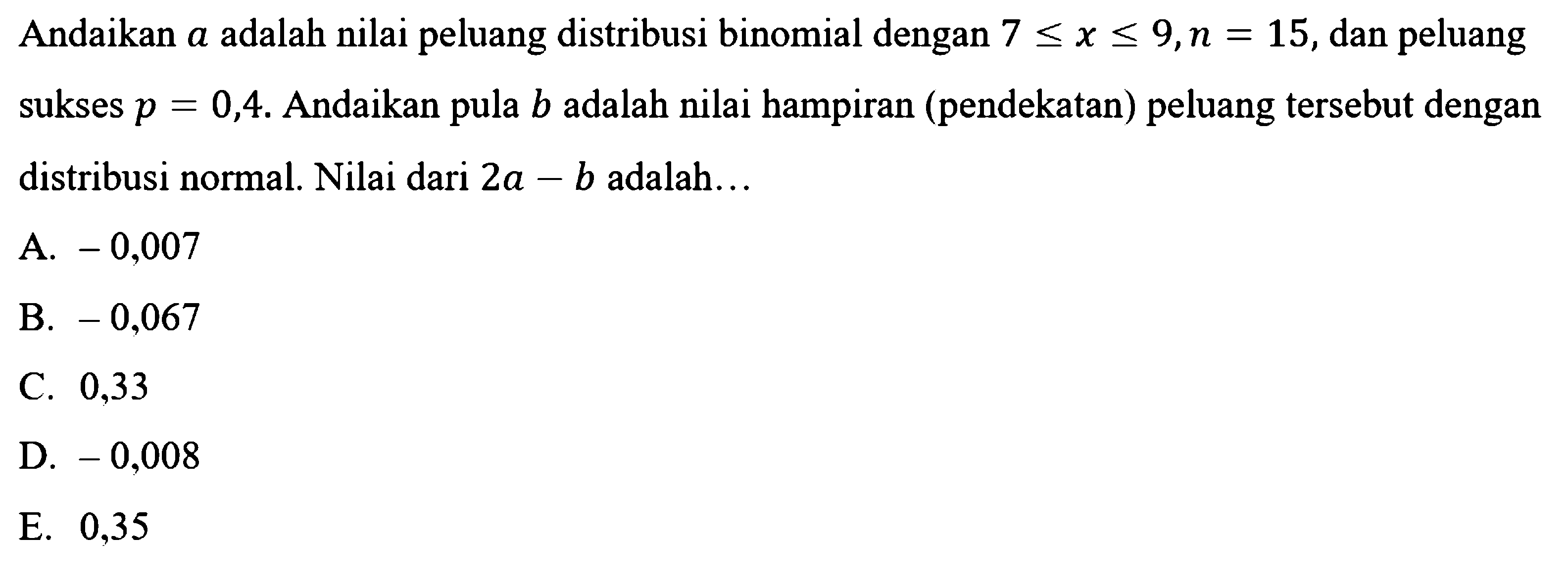 Andaikan  a  adalah nilai peluang distribusi binomial dengan  7<=x<=9, n=15 , dan peluang sukses  p=0,4 . Andaikan pula  b  adalah nilai hampiran (pendekatan) peluang tersebut dengan distribusi normal. Nilai dari  2a-b  adalah... 