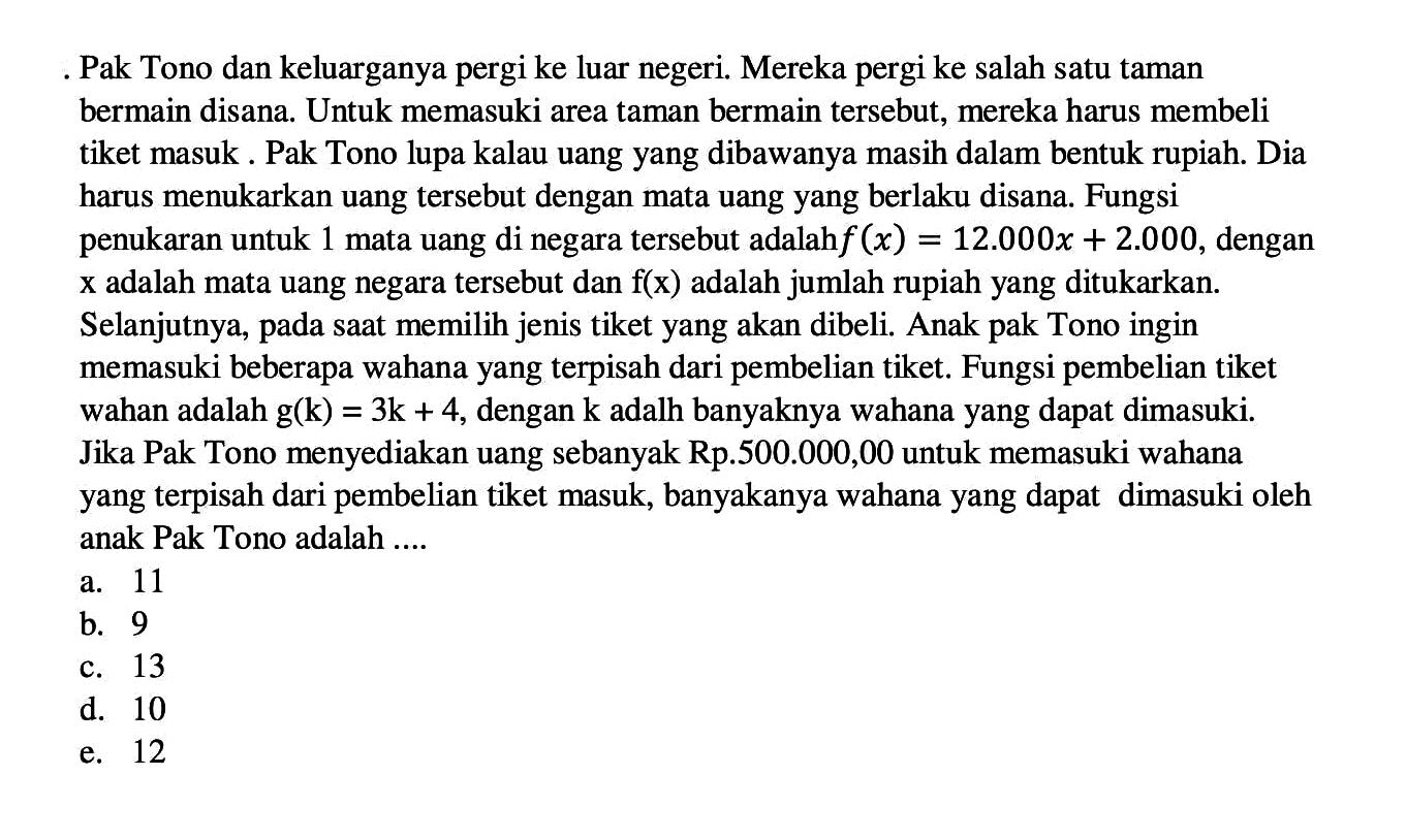 Pak Tono dan keluarganya pergi ke luar negeri. Mereka pergi ke salah satu taman bermain disana. Untuk memasuki area taman bermain tersebut, mereka harus membeli tiket masuk . Pak Tono lupa kalau uang yang dibawanya masih dalam bentuk rupiah. Dia harus menukarkan uang tersebut dengan mata uang yang berlaku disana. Fungsi penukaran untuk 1 mata uang di negara tersebut adalah f(x)=12.000x+2.000, dengan x adalah mata uang negara tersebut dan f(x) adalah jumlah rupiah yang ditukarkan. Selanjutnya, pada saat memilih jenis tiket yang akan dibeli. Anak pak Tono ingin memasuki beberapa wahana yang terpisah dari pembelian tiket. Fungsi pembelian tiket wahan adalah g(k)=3k+4, dengan k adalah banyaknya wahana yang dapat dimasuki. Jika Pak Tono menyediakan uang sebanyak Rp.500.000,00 untuk memasuki wahana yang terpisah dari pembelian tiket masuk, banyakanya wahana yang dapat dimasuki oleh anak Pak Tono adalah ....