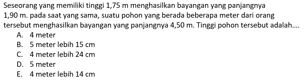 Seseorang yang memiliki tinggi 1,75 m menghasilkan bayangan yang panjangnya  1,90 m. pada saat yang sama, suatu pohon yang berada beberapa meter dari orang tersebut menghasilkan bayangan yang panjangnya 4,50 m. Tinggi pohon tersebut adalah....