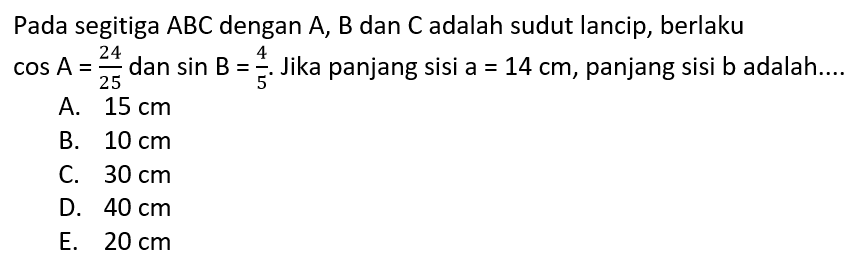 Pada segitiga ABC dengan A, B dan C adalah sudut lancip, berlaku cos A=24/25 dan sin B=4/5. Jika panjang sisi a=14 cm, panjang sisi b adalah....