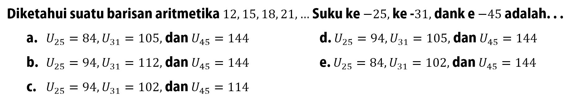 Diketahui suatu barisan aritmetika 12,15,18,21, Suku ke -25,ke -31,dank e -45 adalah: a.U25 = 84, U31 =105,dan U45 = 144 d. U25 = 94,U31 = 105,dan U45 = 144 b. U25 = 94,U31 =112,dan U45 = 144 e. U25 =84,U21= 102, dan U45 =144 C. U25= 94,U31 =102,dan U45 = 114