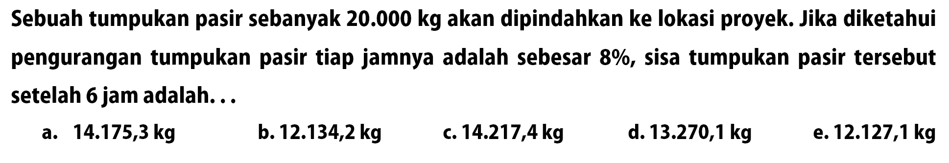 Sebuah tumpukan pasir sebanyak 20.000 kg akan dipindahkan ke lokasi proyek. Jika diketahui pengurangan tumpukan pasir tiap jamnya adalah sebesar 8%, sisa tumpukan pasir tersebut setelah 6 jam adalah...