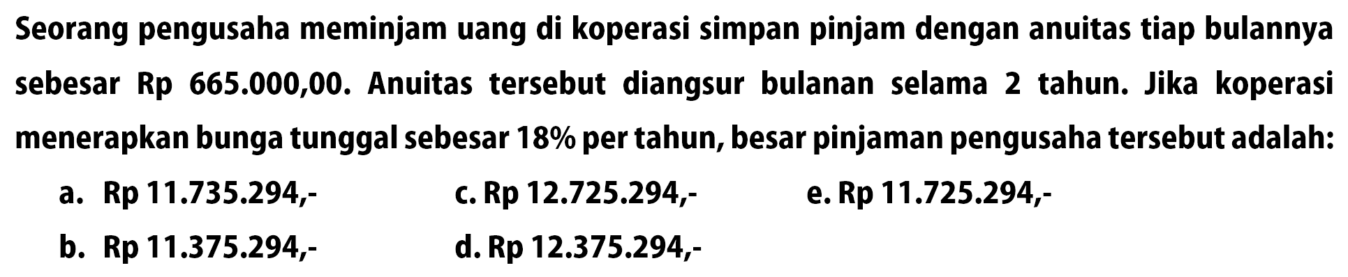 Seorang pengusaha meminjam uang di koperasi simpan pinjam dengan anuitas tiap bulannya sebesar Rp665.000,00. Anuitas tersebut diangsur bulanan selama 2 tahun. Jika koperasi menerapkan bunga tunggal sebesar 18% per tahun, besar pinjaman pengusaha tersebut adalah: 