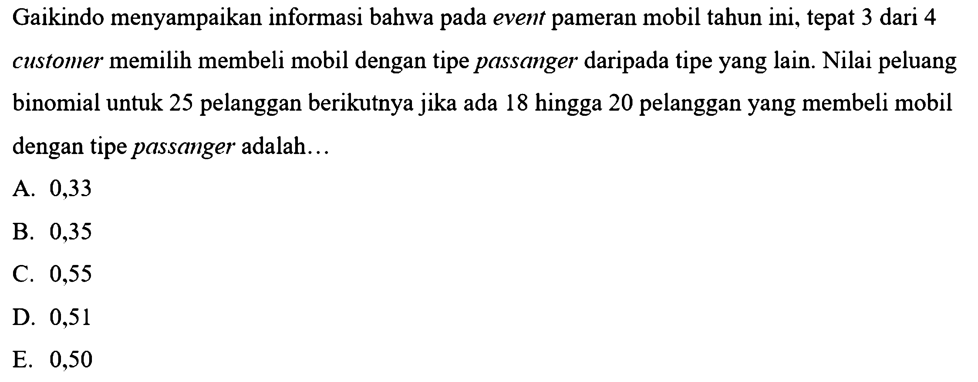 Gaikindo menyampaikan informasi bahwa pada event pameran mobil tahun ini, tepat 3 dari 4 customer memilih membeli mobil dengan tipe passanger daripada tipe yang lain. Nilai peluang binomial untuk 25 pelanggan berikutnya jika ada 18 hingga 20 pelanggan yang membeli mobil dengan tipe passanger adalah...