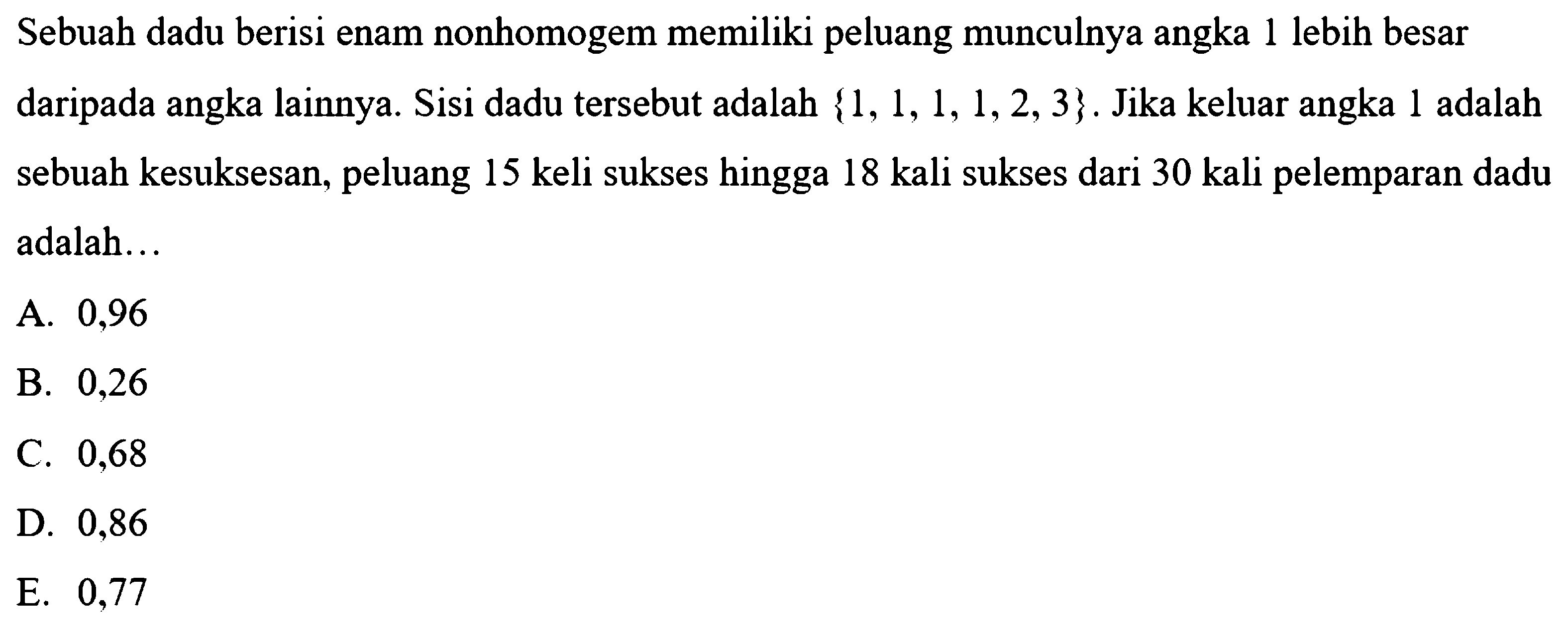 Sebuah dadu berisi enam nonhomogem memiliki peluang munculnya angka 1 lebih besar daripada angka lainnya. Sisi dadu tersebut adalah {1, 1, 1, 1, 2, 3}. Jika keluar angka 1 adalah sebuah kesuksesan, peluang 15 kali sukses hingga 18 kali sukses dari 30 kali pelemparan dadu adalah ... 