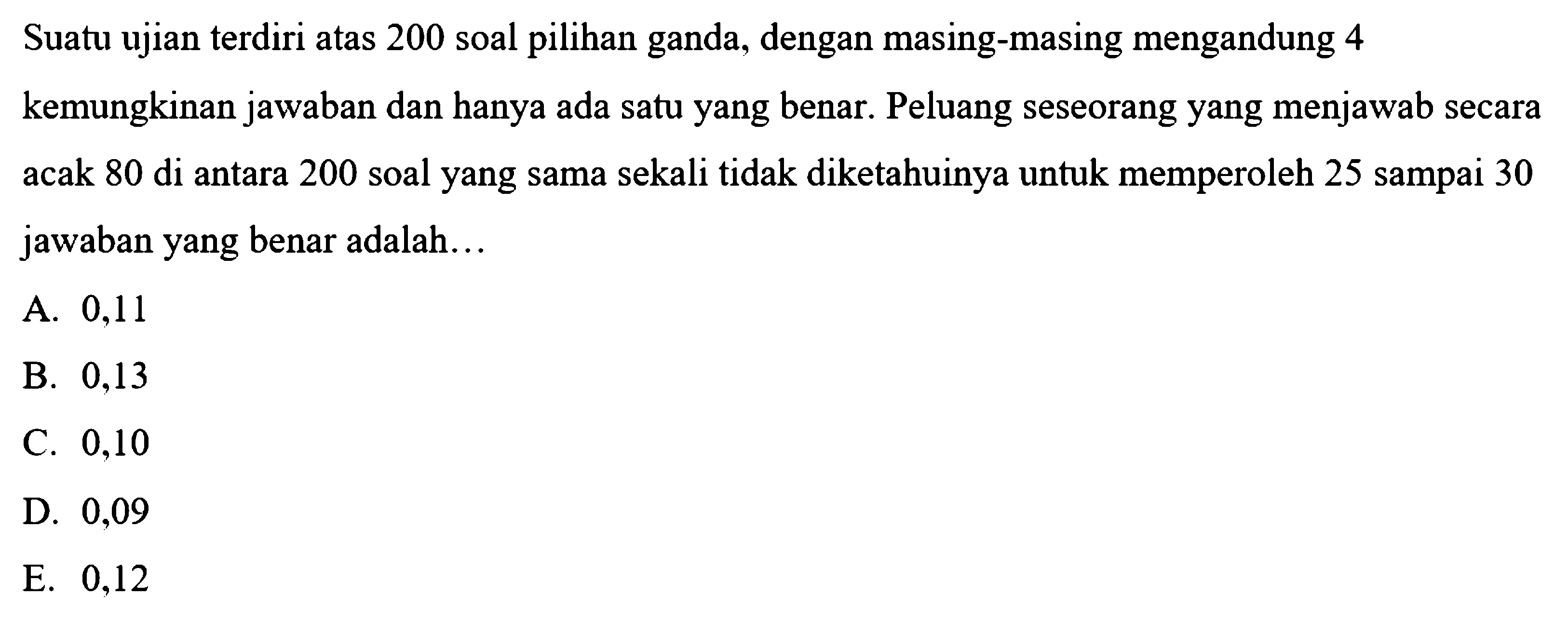 Suatu ujian terdiri atas 200 soal pilihan ganda, dengan masing-masing mengandung 4 kemungkinan jawaban dan hanya ada satu yang benar. Peluang seseorang yang menjawab secara acak 80 di antara 200 soal yang sama sekali tidak diketahuinya untuk memperoleh 25 sampai 30 jawaban yang benar adalah...