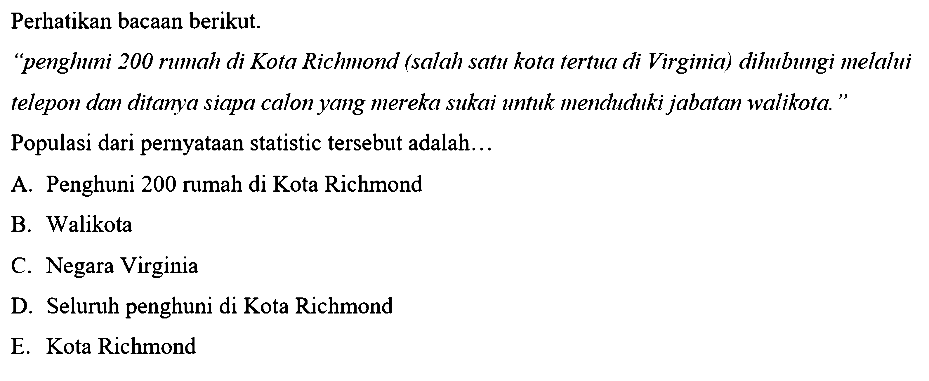 Perhatikan bacaan berikut. 'penghuni 200 rumah di Kota Richmond (salah satu kota tertua di Virginia) dihubungi melalui telepon dan ditanya siapa calon yang mereka sukai untuk menduduki jabatan walikota.' Populasi dari pernyataan statistic tersebut adalah... 