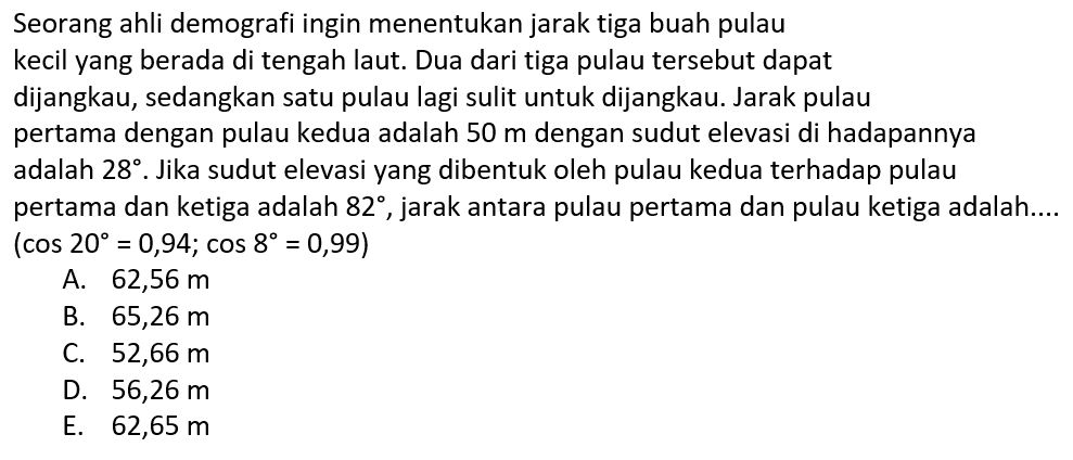 Seorang ahli demografi ingin menentukan jarak tiga buah pulau kecil yang berada di tengah laut. Dua dari tiga pulau tersebut dapat dijangkau, sedangkan satu pulau lagi sulit untuk dijangkau. Jarak pulau pertama dengan pulau kedua adalah 50 m dengan sudut elevasi di hadapannya adalah 28. Jika sudut elevasi yang dibentuk oleh pulau kedua terhadap pulau pertama dan ketiga adalah  82 , jarak antara pulau pertama dan pulau ketiga adalah....(cos 20=0,94; cos 8=0,99) 