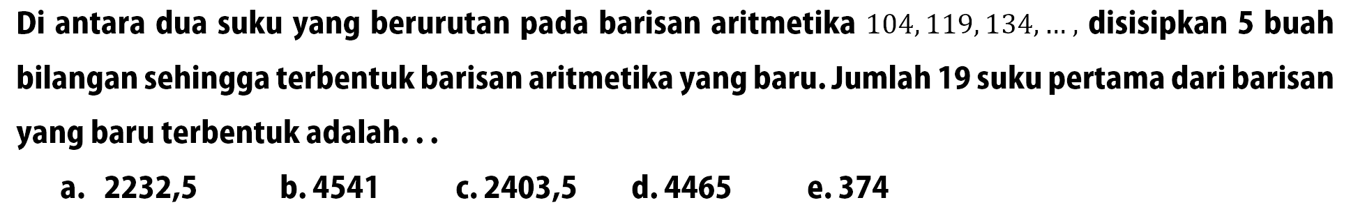 Di antara dua suku yang berurutan pada barisan aritmetika 104,119,134, ..., disisipkan 5 buah bilangan sehingga terbentuk barisan aritmetika yang baru. Jumlah 19 suku pertama dari barisan yang baru terbentuk adalah...