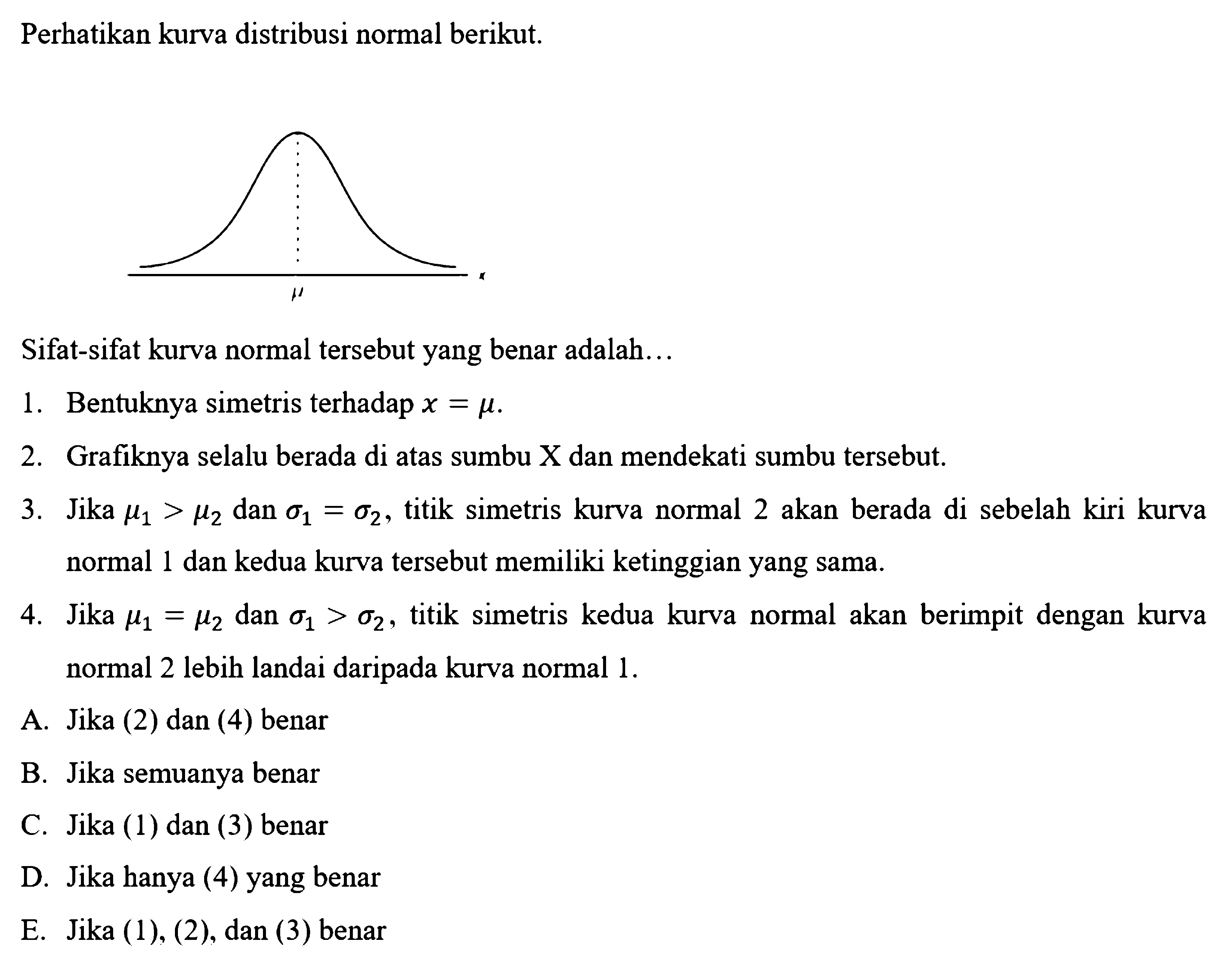 Perhatikan kurva distribusi normal berikut.mu Sifat-sifat kurva normal tersebut yang benar adalah...1. Bentuknya simetris terhadap  x=mu .2. Grafiknya selalu berada di atas sumbu X  dan mendekati sumbu tersebut.3. Jika  mu1>mu2  dan sigma1=sigma2, titik simetris kurva normal 2 akan berada di sebelah kiri kurva normal 1 dan kedua kurva tersebut memiliki ketinggian yang sama.4. Jika  mu1=mu2  dan sigma1>sigma2, titik simetris kedua kurva normal akan berimpit dengan kurva normal 2 lebih landai daripada kurva normal  1. A. Jika (2) dan (4) benarB. Jika semuanya benarC. Jika (1) dan (3) benarD. Jika hanya (4) yang benarE. Jika (1), (2), dan (3) benar 