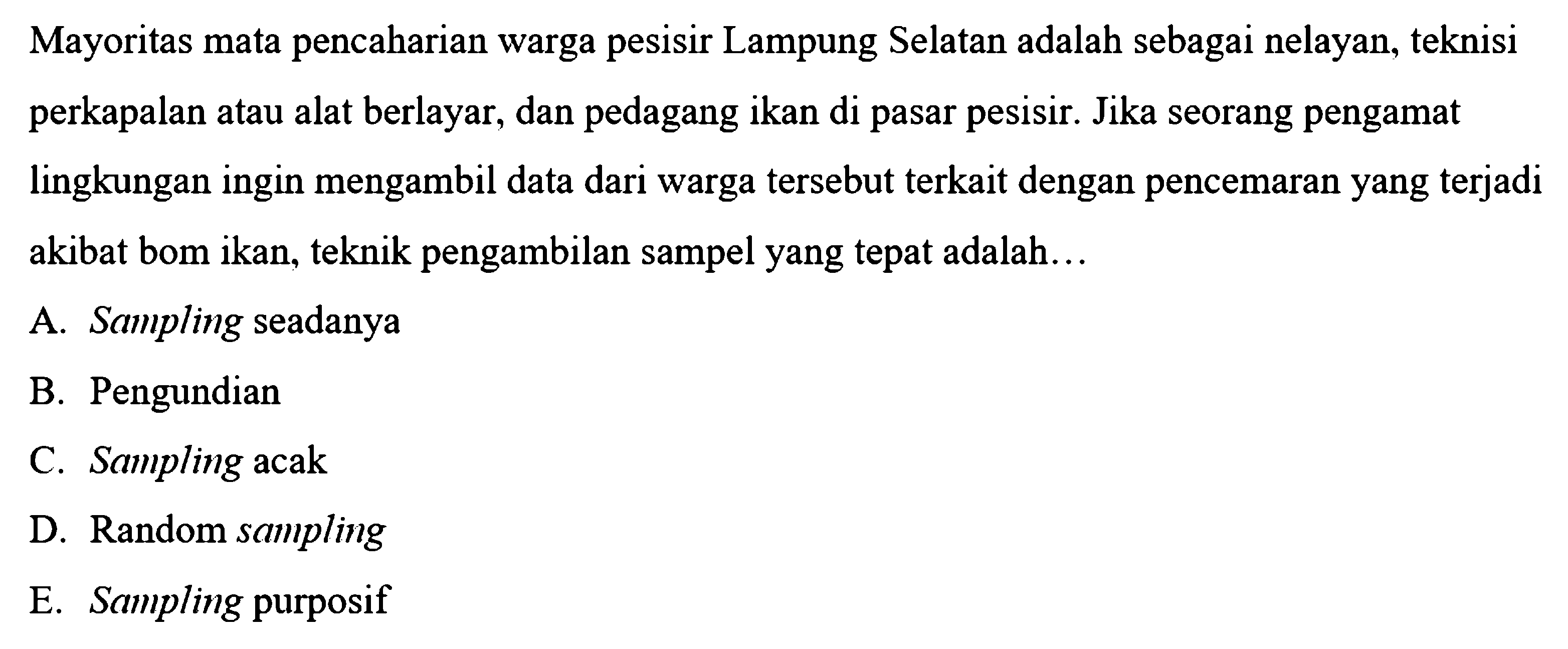 Mayoritas mata pencaharian warga pesisir Lampung Selatan adalah sebagai nelayan, teknisi perkapalan atau alat berlayar, dan pedagang ikan di pasar pesisir. Jika seorang pengamat lingkungan ingin mengambil data dari warga tersebut terkait dengan pencemaran yang terjadi akibat bom ikan, teknik pengambilan sampel yang tepat adalah...