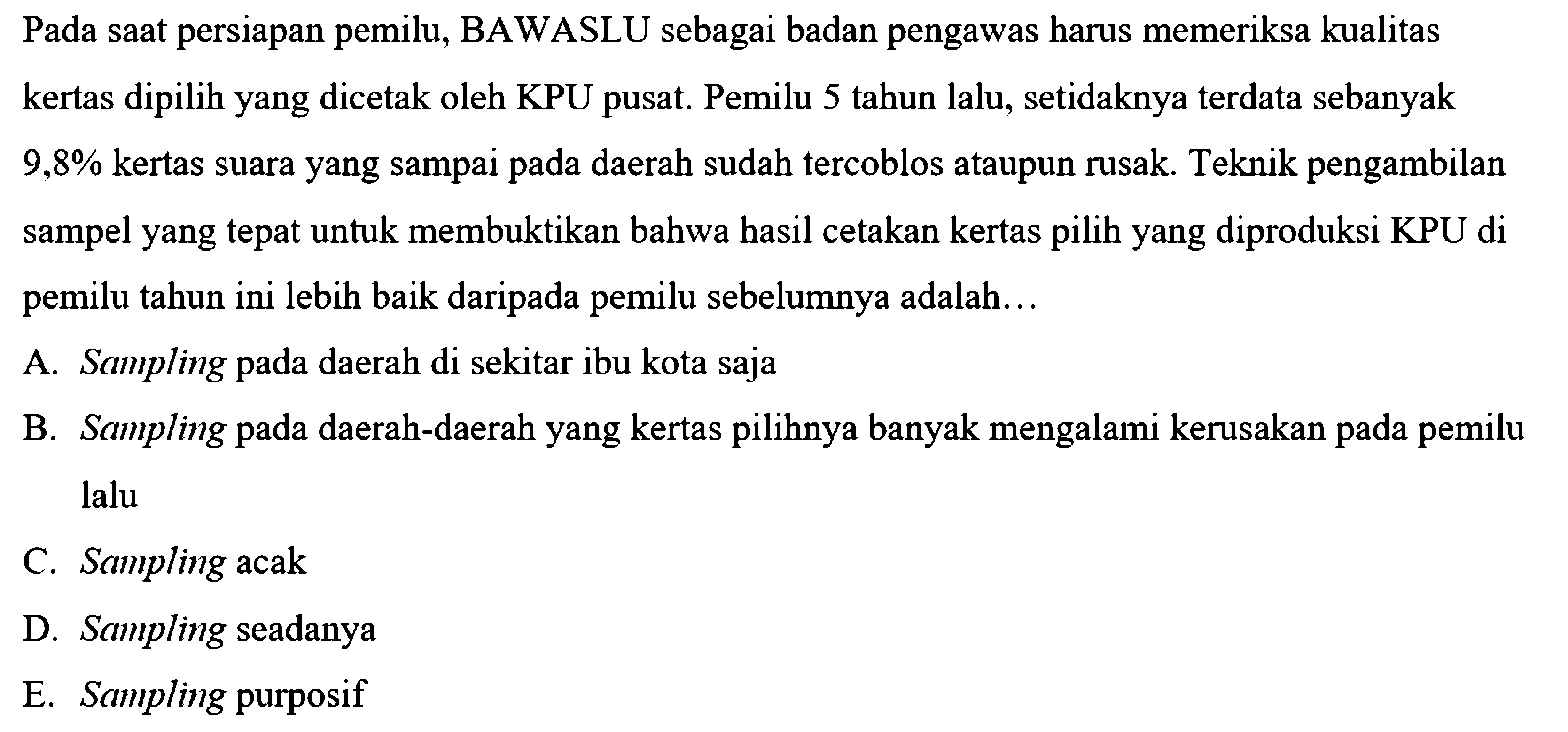 Pada saat persiapan pemilu, BAWASLU sebagai badan pengawas harus memeriksa kualitas kertas dipilih yang dicetak oleh KPU pusat. Pemilu 5 tahun lalu, setidaknya terdata sebanyak  9,8 %  kertas suara yang sampai pada daerah sudah tercoblos ataupun rusak. Teknik pengambilan sampel yang tepat untuk membuktikan bahwa hasil cetakan kertas pilih yang diproduksi KPU di pemilu tahun ini lebih baik daripada pemilu sebelumnya adalah...
