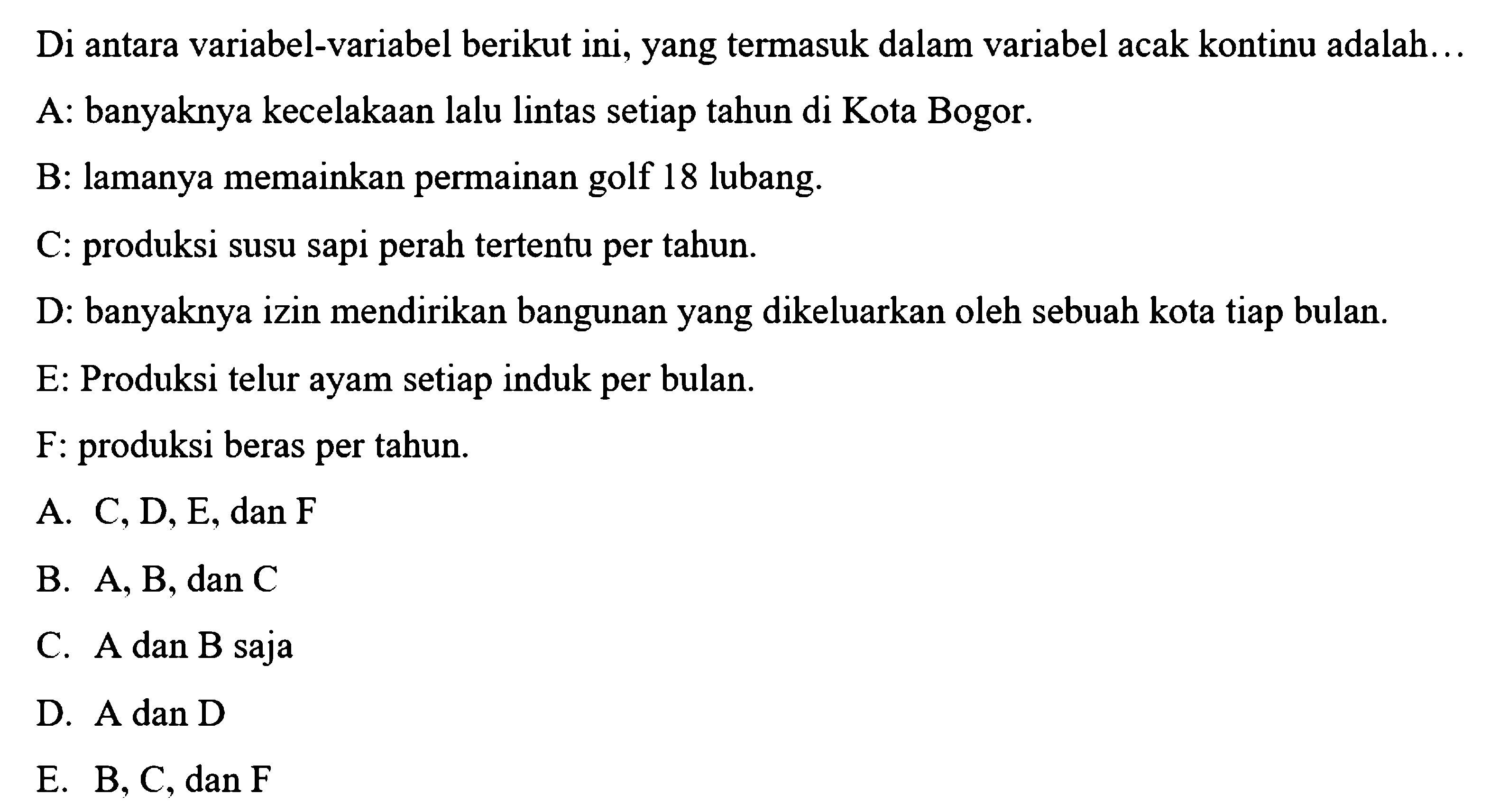 Di antara variabel-variabel berikut ini, yang termasuk dalam variabel acak kontinu adalah... 
A: banyaknya kecelakaan lalu lintas setiap tahun di Kota Bogor. 
B: lamanya memainkan permainan golf 18 lubang. 
C: produksi susu sapi perah tertentu per tahun. 
D: banyaknya izin mendirikan bangunan yang dikeluarkan oleh sebuah kota tiap bulan. 
E: Produksi telur ayam setiap induk per bulan. 
F: produksi beras per tahun.