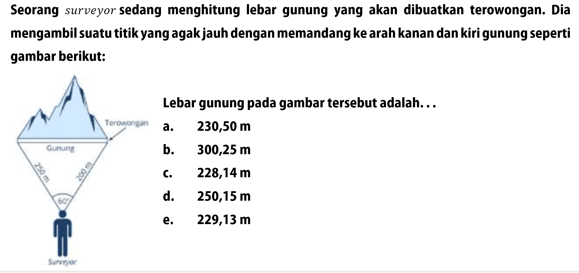 Seorang surveyor sedang menghitung lebar gunung yang akan dibuatkan terowongan. Dia mengambil suatu titik yang agak jauh dengan memandang ke arah kanan dan kiri gunung seperti gambar berikut:Terowongan Gunung 250 m 200 m 60 Lebar gunung pada gambar tersebut adalah...