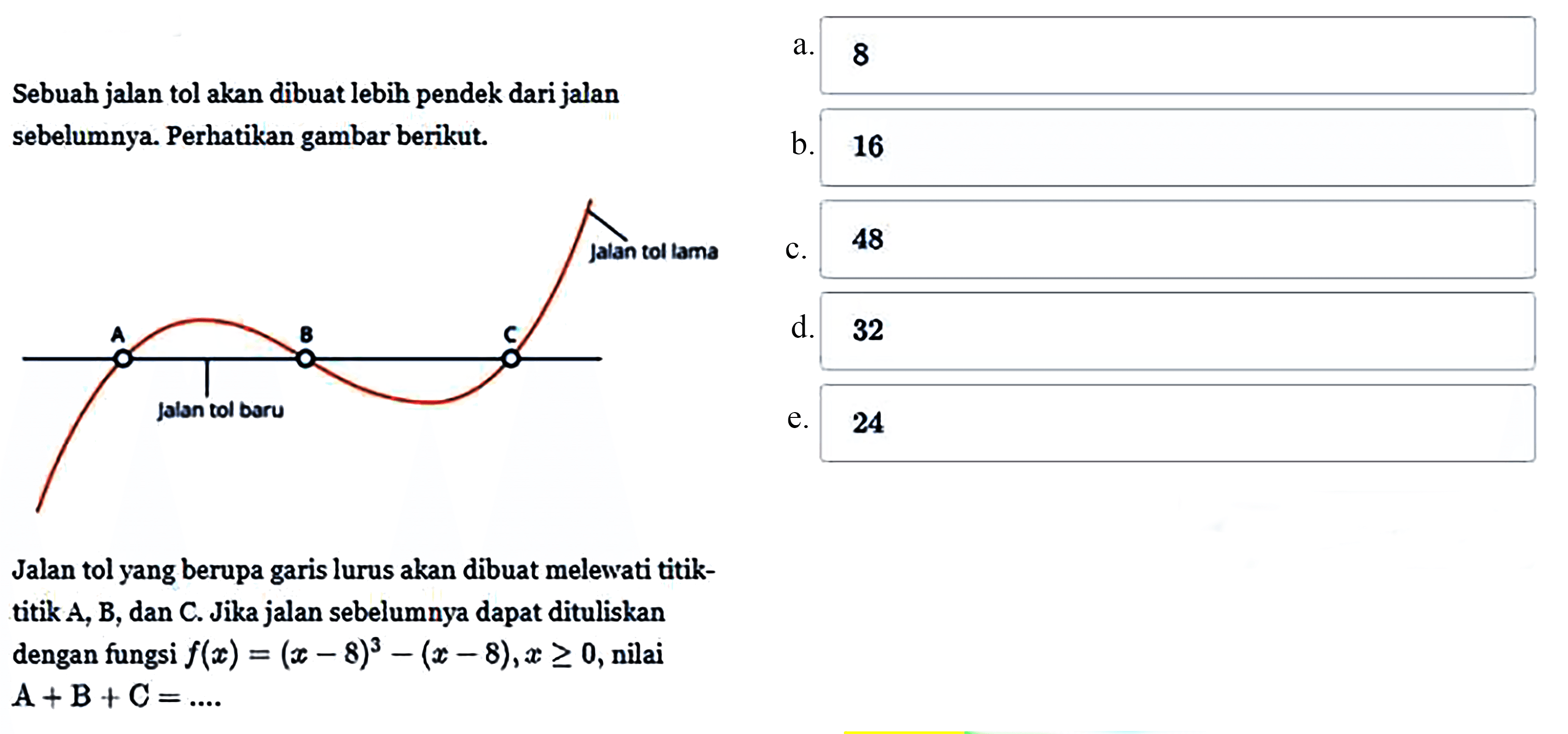 Sebuah jalan tol akan dibuat lebih pendek dari jalan sebelumnya. Perhatikan gambar berikut. Jalan tol yang berupa garis lurus akan dibuat melewati titik- titik A, B, dan C. Jika jalan sebelumnya dapat dituliskan dengan fungsi f(x) = ( x - 8)^3 - (x - 8),x >= 0, nilai A+B+C =... a. 8 b. 16 c. 48 d. 32 e. 24