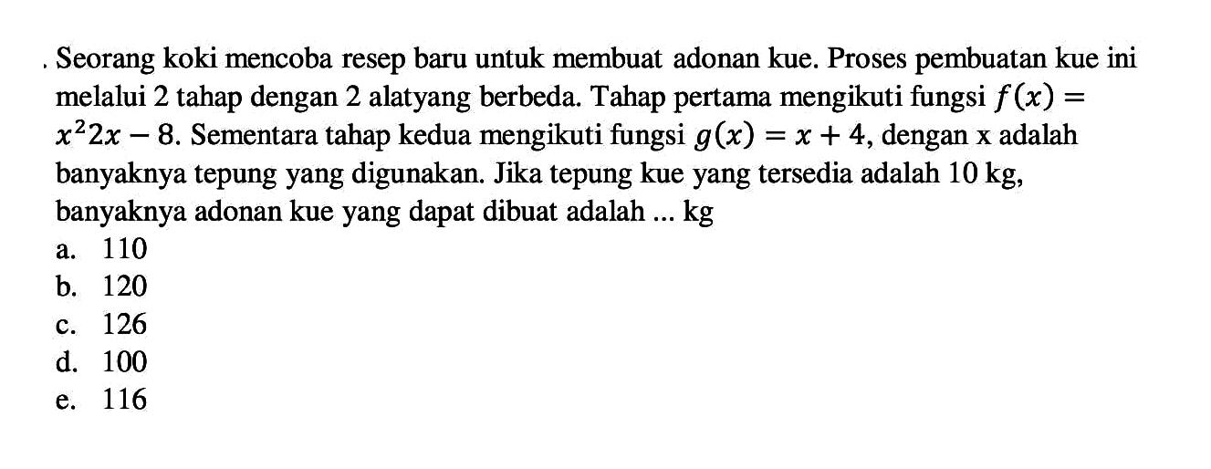 Seorang koki mencoba resep baru untuk membuat adonan kue. Proses pembuatan kue ini melalui 2 tahap dengan 2 alat yang berbeda. Tahap pertama mengikuti fungsi f(x)= x^2 2x-8 . Sementara tahap kedua mengikuti fungsi g(x)=x+4, dengan x adalah banyaknya tepung yang digunakan. Jika tepung kue yang tersedia adalah 10 kg, banyaknya adonan kue yang dapat dibuat adalah ... kg