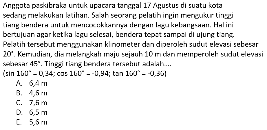 Anggota paskibraka untuk upacara tanggal 17 Agustus di suatu kota sedang melakukan latihan. Salah seorang pelatih ingin mengukur tinggi tiang bendera untuk mencocokkannya dengan lagu kebangsaan. Hal ini bertujuan agar ketika lagu selesai, bendera tepat sampai di ujung tiang. Pelatih tersebut menggunakan klinometer dan diperoleh sudut elevasi sebesar  20 . Kemudian, dia melangkah maju sejauh  10 m  dan memperoleh sudut elevasi sebesar  45 . Tinggi tiang bendera tersebut adalah....
 (sin 160=0,34 ; cos 160=-0,94 ; tan 160=-0,36) 
